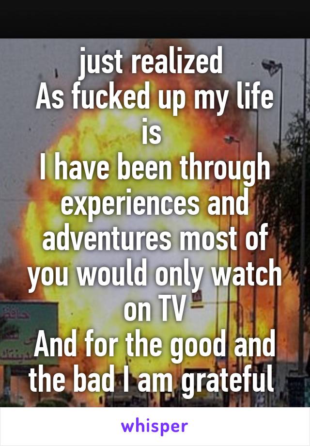 just realized 
As fucked up my life is 
I have been through experiences and adventures most of you would only watch on TV
And for the good and the bad I am grateful 