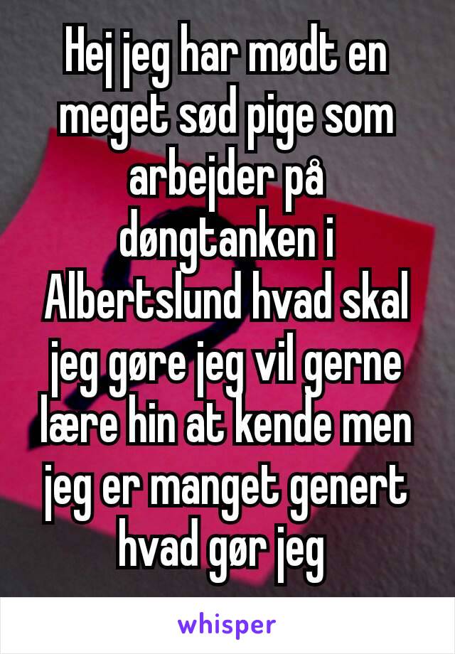 Hej jeg har mødt en meget sød pige som arbejder på døngtanken i Albertslund hvad skal jeg gøre jeg vil gerne lære hin at kende men jeg er manget genert hvad gør jeg 
