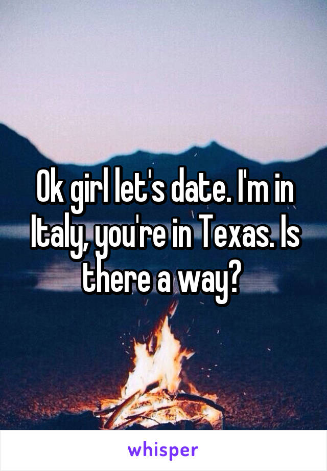 Ok girl let's date. I'm in Italy, you're in Texas. Is there a way? 