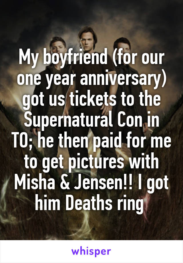 My boyfriend (for our one year anniversary) got us tickets to the Supernatural Con in TO; he then paid for me to get pictures with Misha & Jensen!! I got him Deaths ring 