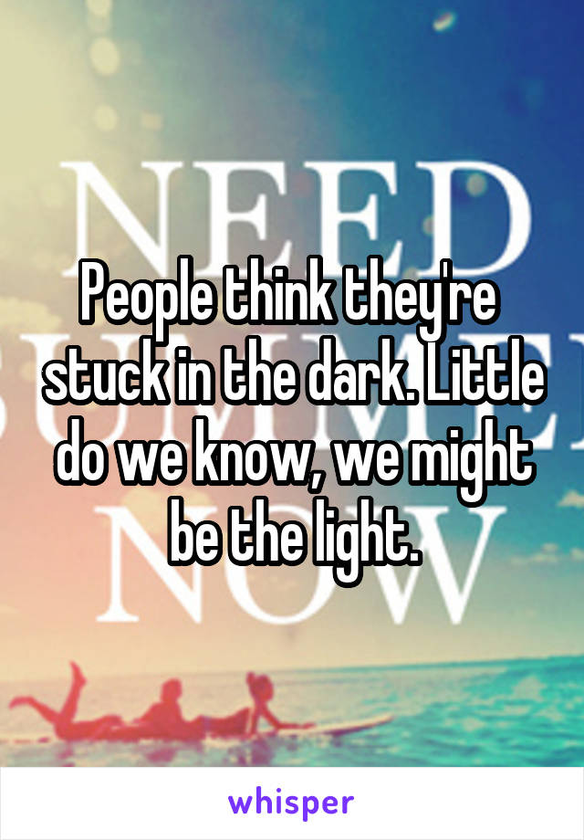People think they're  stuck in the dark. Little do we know, we might be the light.