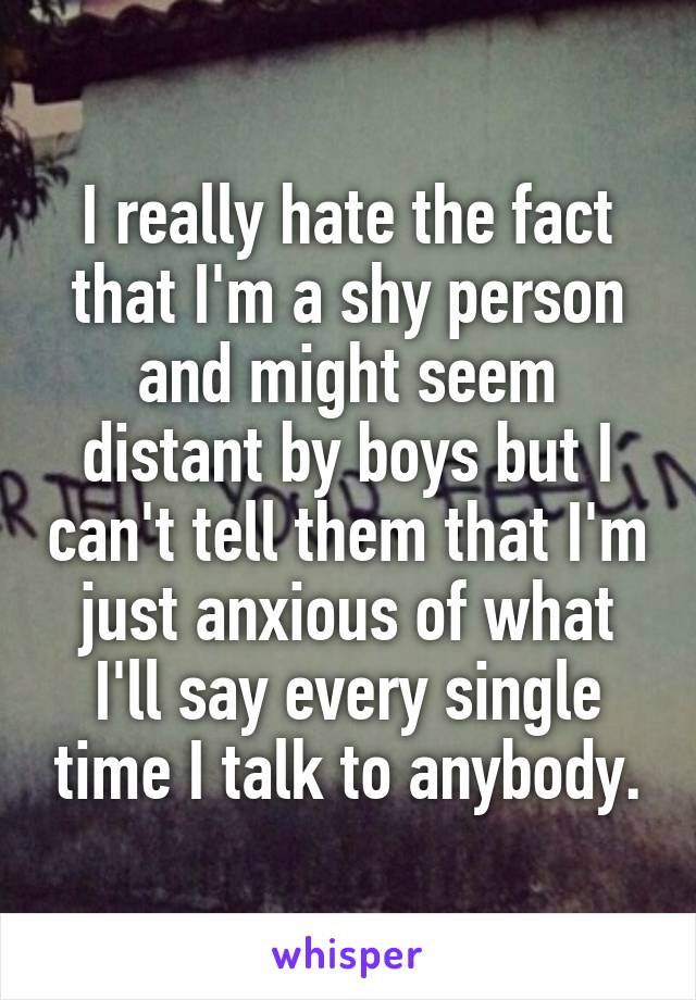 I really hate the fact that I'm a shy person and might seem distant by boys but I can't tell them that I'm just anxious of what I'll say every single time I talk to anybody.