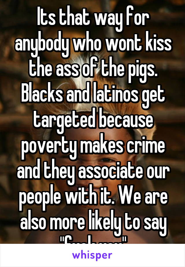 Its that way for anybody who wont kiss the ass of the pigs. Blacks and latinos get targeted because poverty makes crime and they associate our people with it. We are also more likely to say "fuck you"