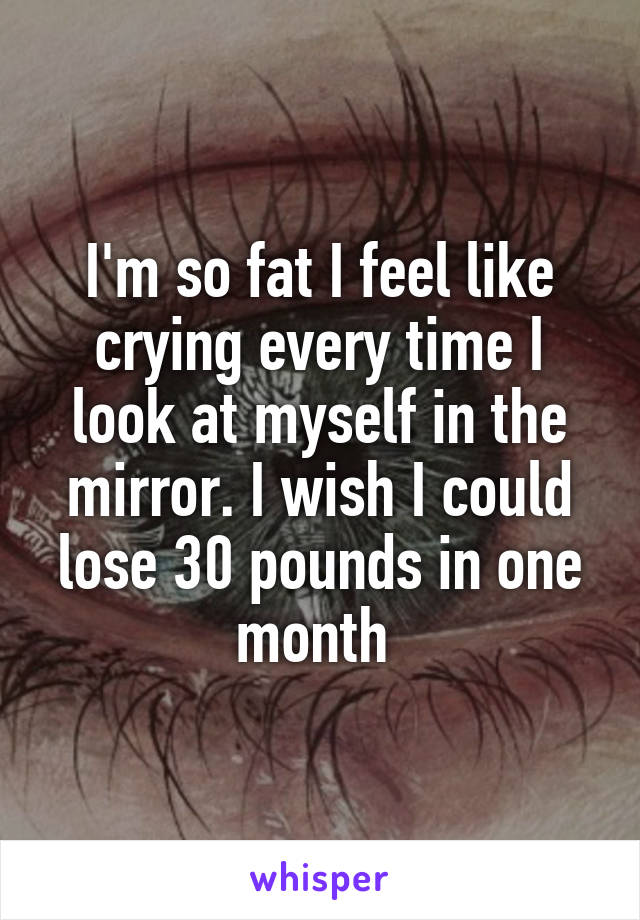 I'm so fat I feel like crying every time I look at myself in the mirror. I wish I could lose 30 pounds in one month 