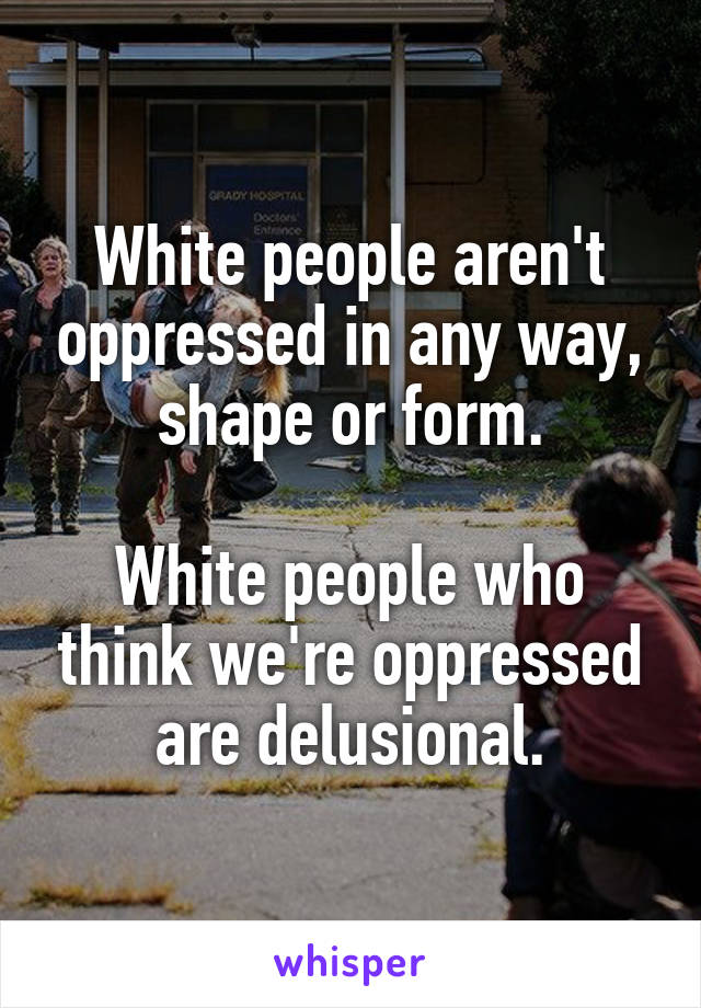 White people aren't oppressed in any way, shape or form.

White people who think we're oppressed are delusional.