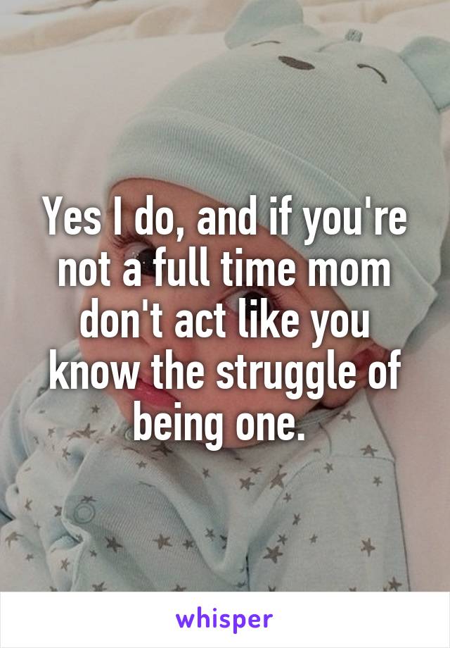 Yes I do, and if you're not a full time mom don't act like you know the struggle of being one. 