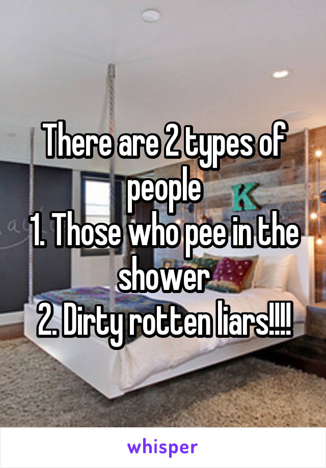 There are 2 types of people
1. Those who pee in the shower
2. Dirty rotten liars!!!!