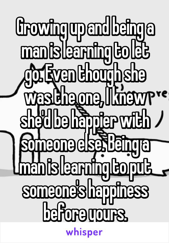 Growing up and being a man is learning to let go. Even though she was the one, I knew she'd be happier with someone else. Being a man is learning to put someone's happiness before yours.