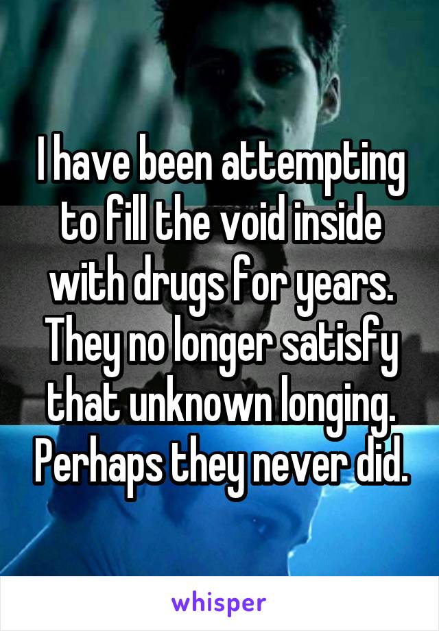 I have been attempting to fill the void inside with drugs for years. They no longer satisfy that unknown longing. Perhaps they never did.