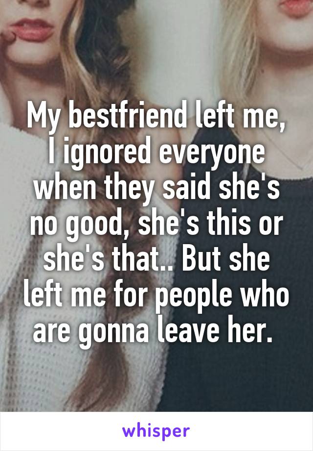 My bestfriend left me, I ignored everyone when they said she's no good, she's this or she's that.. But she left me for people who are gonna leave her. 