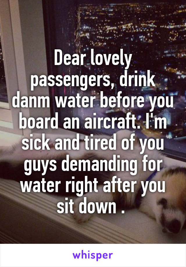 Dear lovely passengers, drink danm water before you board an aircraft. I'm sick and tired of you guys demanding for water right after you sit down . 