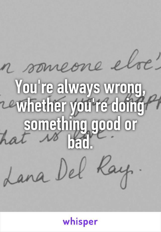 You're always wrong, whether you're doing something good or bad.