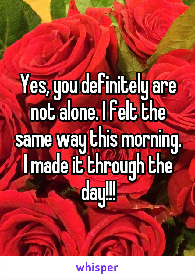 Yes, you definitely are not alone. I felt the same way this morning. I made it through the day!!!