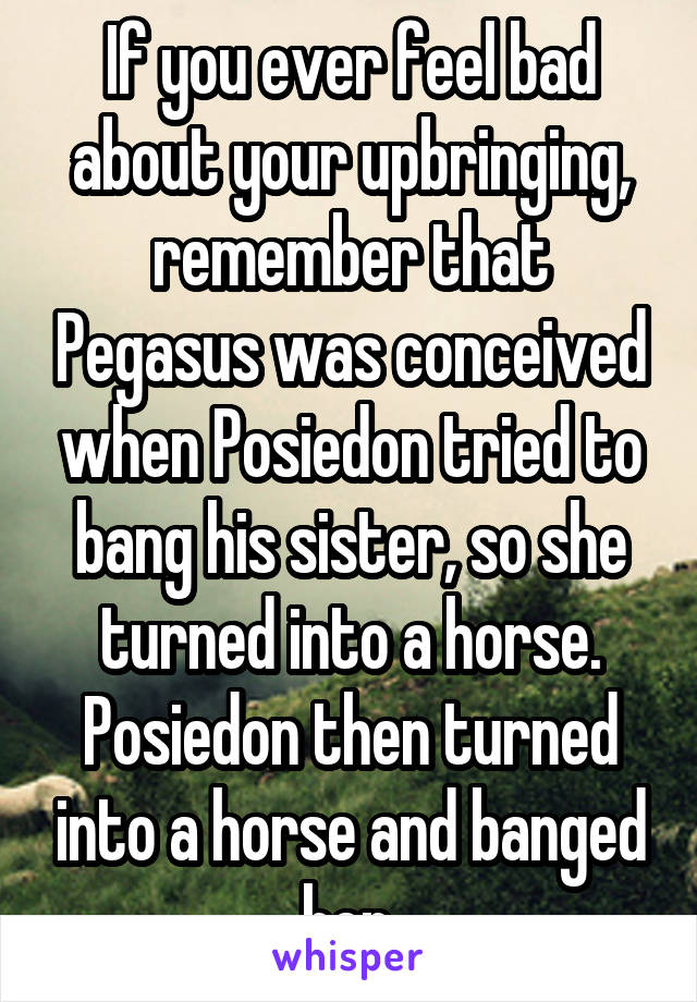 If you ever feel bad about your upbringing, remember that Pegasus was conceived when Posiedon tried to bang his sister, so she turned into a horse. Posiedon then turned into a horse and banged her.