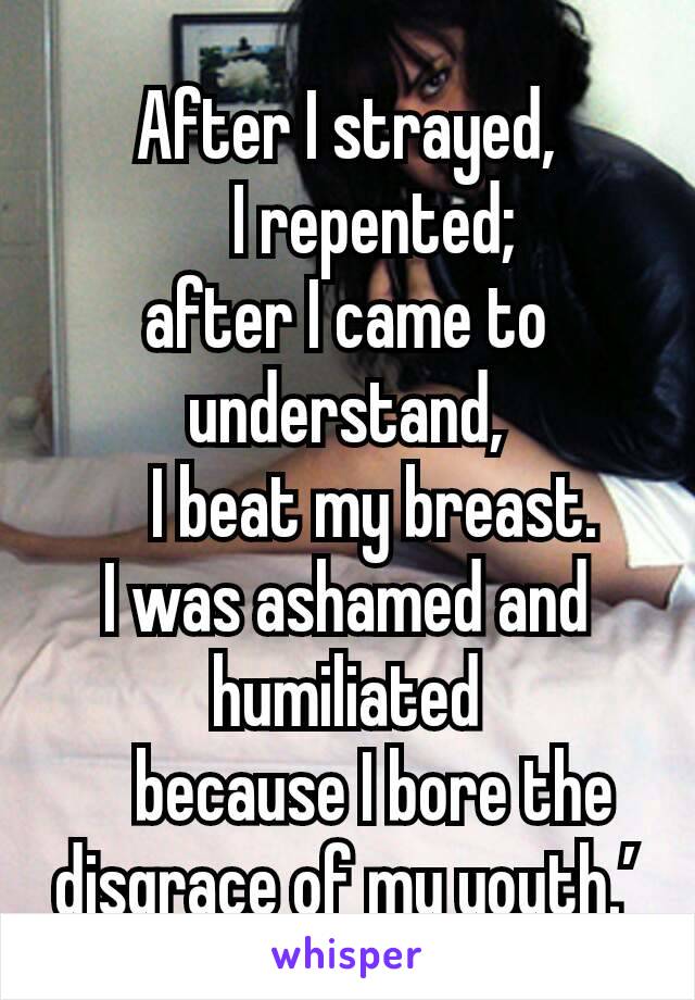 After I strayed,
    I repented;
after I came to understand,
    I beat my breast.
I was ashamed and humiliated
    because I bore the disgrace of my youth.’