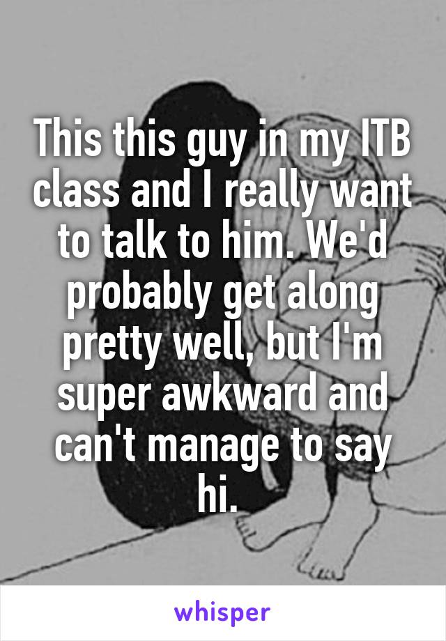 This this guy in my ITB class and I really want to talk to him. We'd probably get along pretty well, but I'm super awkward and can't manage to say hi. 