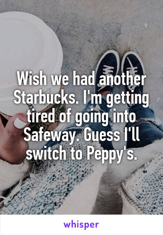 Wish we had another Starbucks. I'm getting tired of going into Safeway. Guess I'll switch to Peppy's.