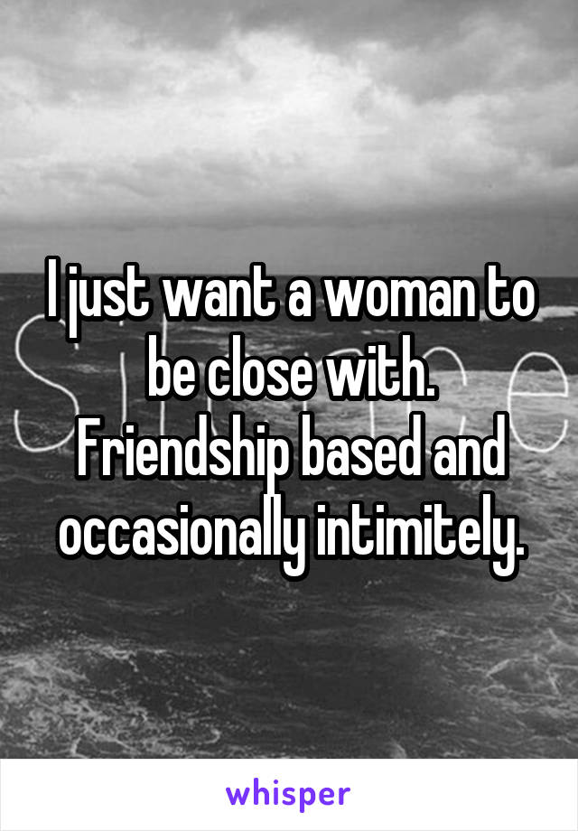 I just want a woman to be close with. Friendship based and occasionally intimitely.