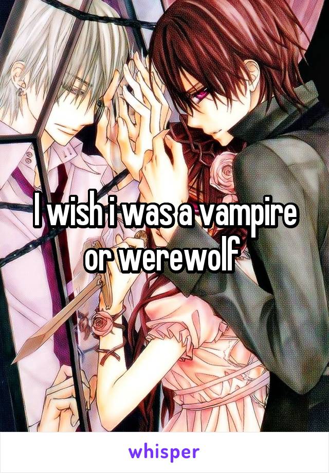 I wish i was a vampire or werewolf 