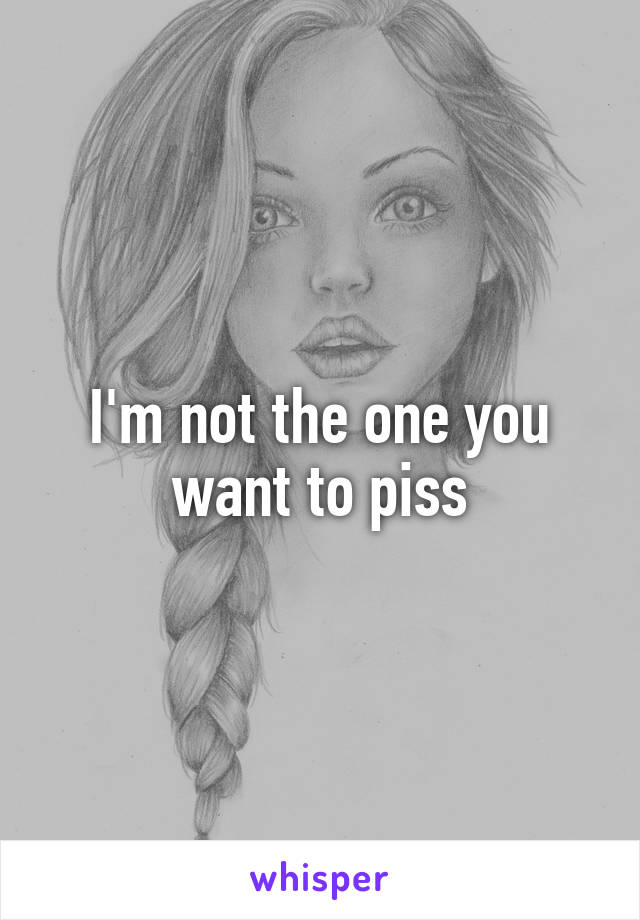 I'm not the one you want to piss