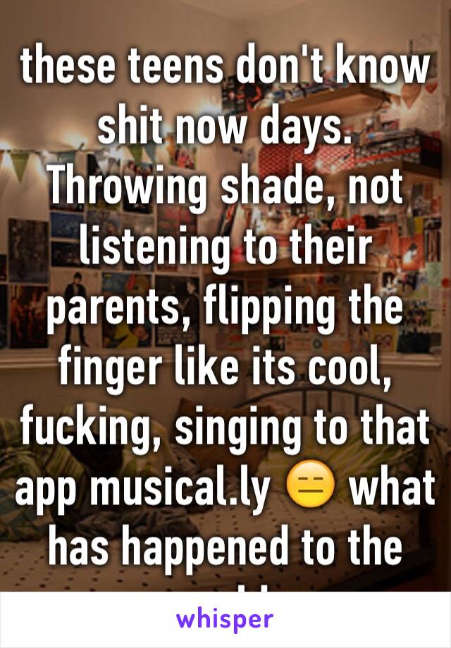 these teens don't know shit now days. Throwing shade, not listening to their parents, flipping the finger like its cool, fucking, singing to that app musical.ly 😑 what has happened to the world.