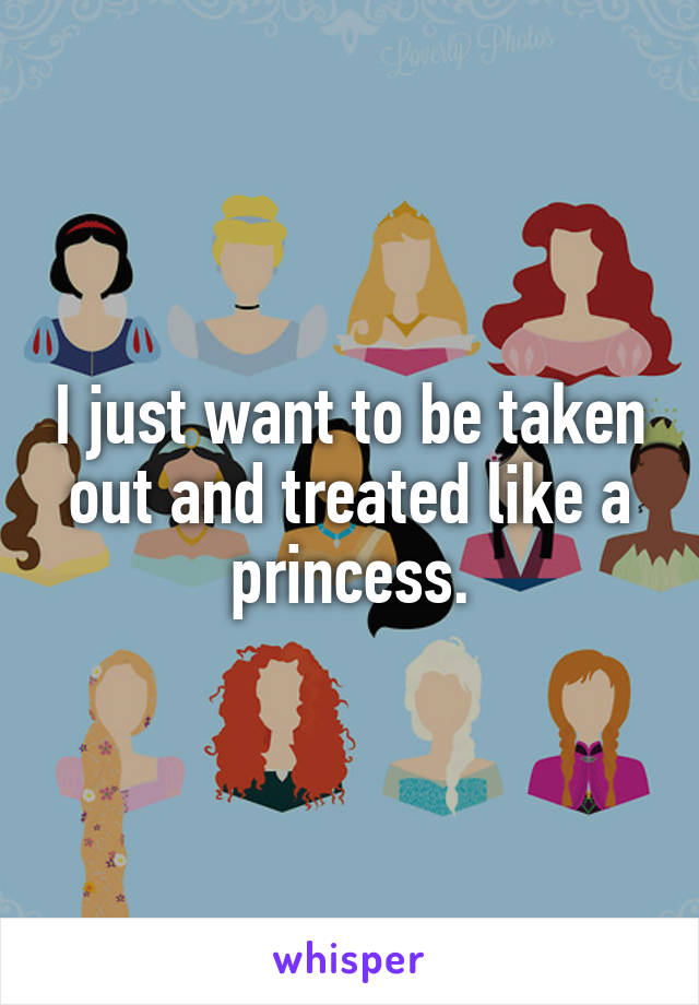 I just want to be taken out and treated like a princess.