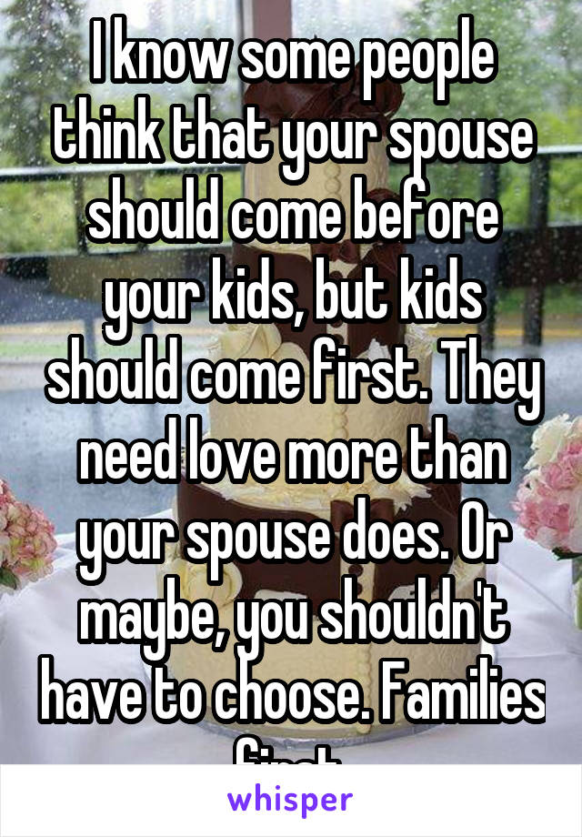 I know some people think that your spouse should come before your kids, but kids should come first. They need love more than your spouse does. Or maybe, you shouldn't have to choose. Families first.