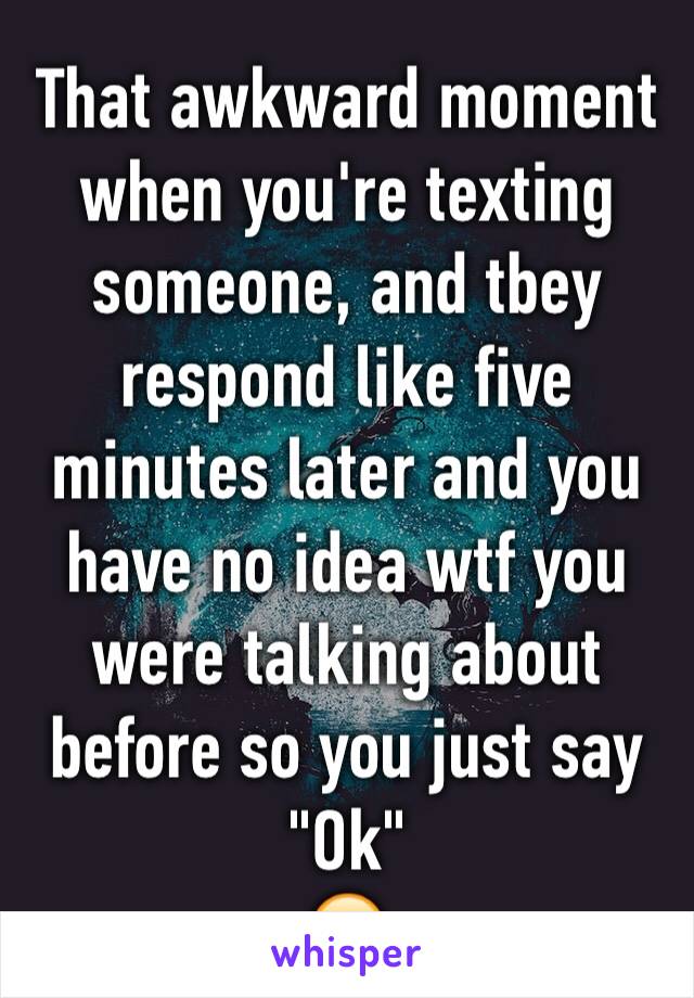 That awkward moment when you're texting someone, and tbey respond like five minutes later and you have no idea wtf you were talking about before so you just say "Ok"
😂