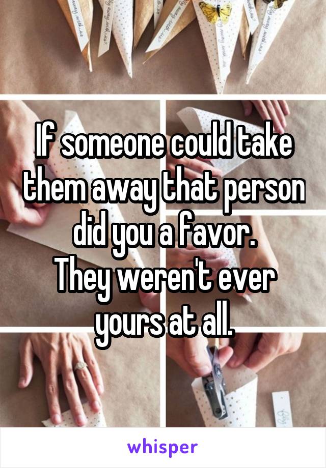 If someone could take them away that person did you a favor.
They weren't ever yours at all.