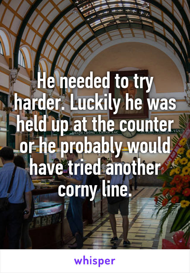 He needed to try harder. Luckily he was held up at the counter or he probably would have tried another corny line.