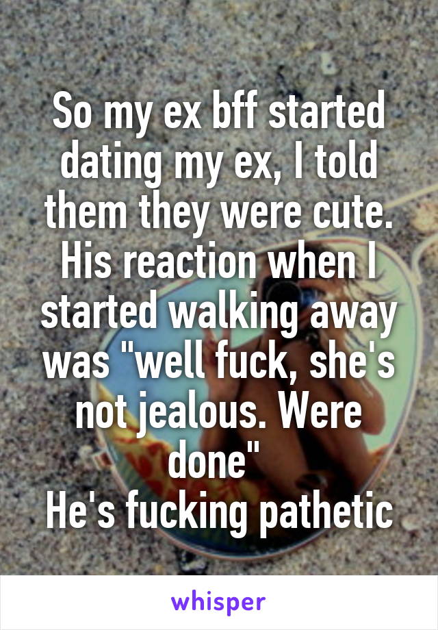 So my ex bff started dating my ex, I told them they were cute. His reaction when I started walking away was "well fuck, she's not jealous. Were done" 
He's fucking pathetic