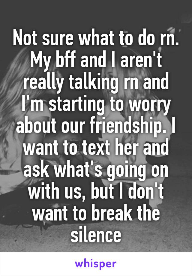 Not sure what to do rn. My bff and I aren't really talking rn and I'm starting to worry about our friendship. I want to text her and ask what's going on with us, but I don't want to break the silence