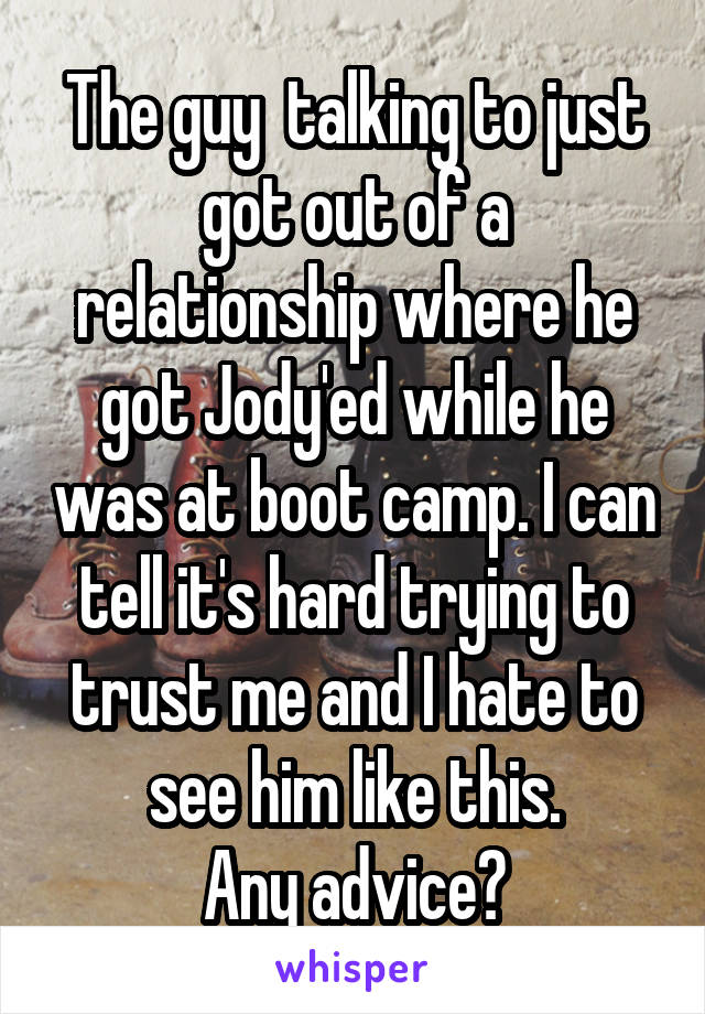 The guy  talking to just got out of a relationship where he got Jody'ed while he was at boot camp. I can tell it's hard trying to trust me and I hate to see him like this.
Any advice?