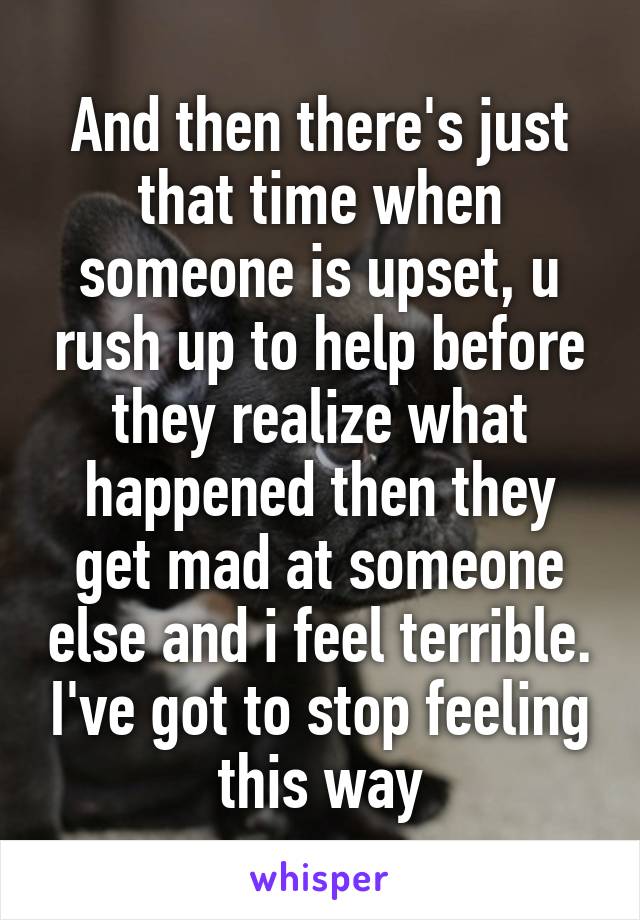 And then there's just that time when someone is upset, u rush up to help before they realize what happened then they get mad at someone else and i feel terrible. I've got to stop feeling this way