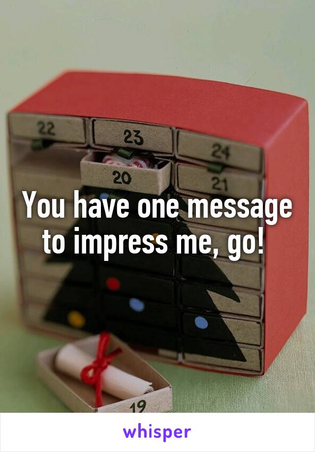 You have one message to impress me, go! 