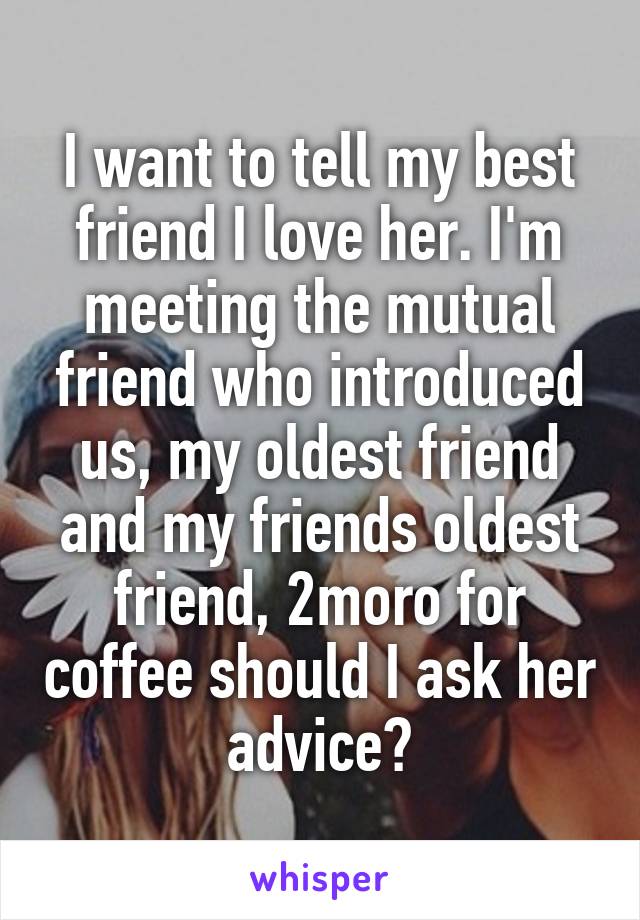 I want to tell my best friend I love her. I'm meeting the mutual friend who introduced us, my oldest friend and my friends oldest friend, 2moro for coffee should I ask her advice?