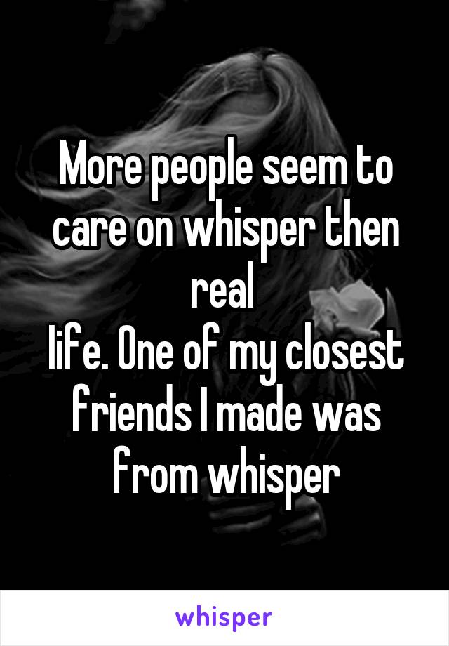 More people seem to care on whisper then real 
Iife. One of my closest friends I made was from whisper