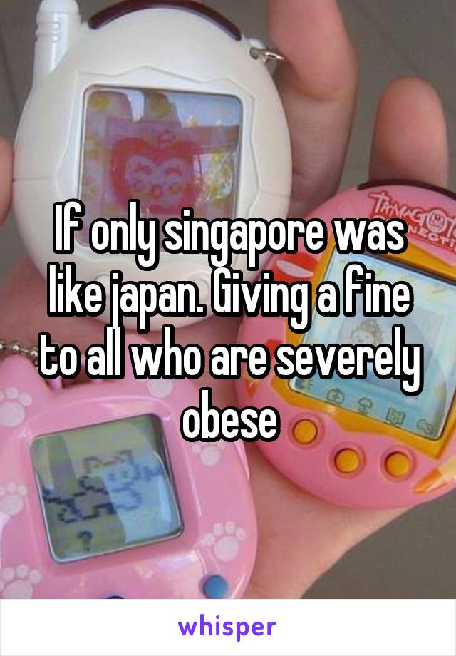 If only singapore was like japan. Giving a fine to all who are severely obese