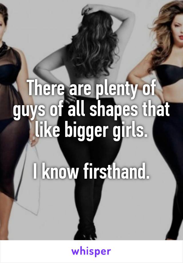 There are plenty of guys of all shapes that like bigger girls.

I know firsthand.