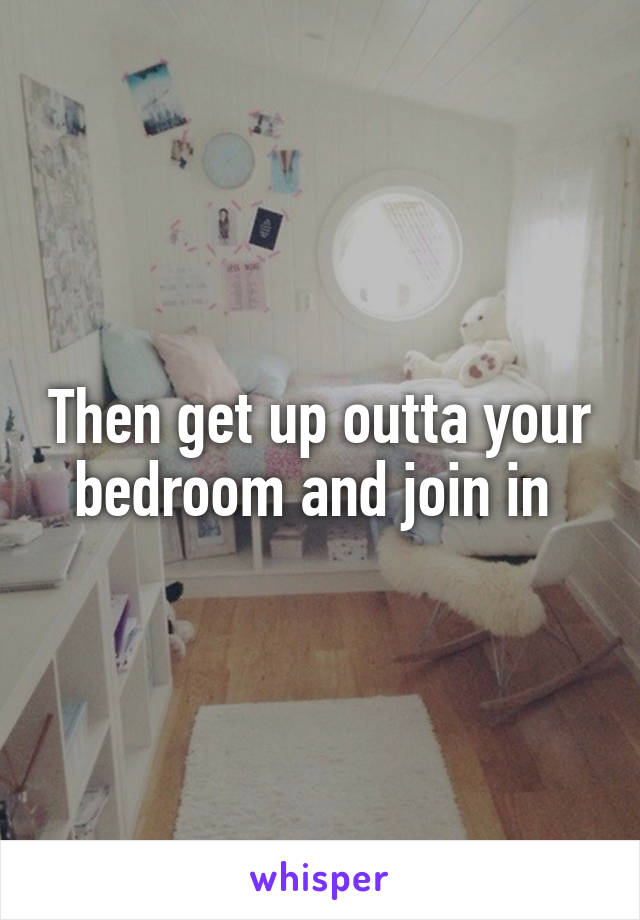 Then get up outta your bedroom and join in 