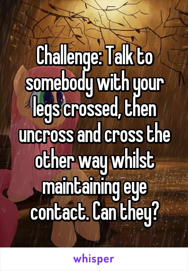 Challenge: Talk to somebody with your legs crossed, then uncross and cross the other way whilst maintaining eye contact. Can they?