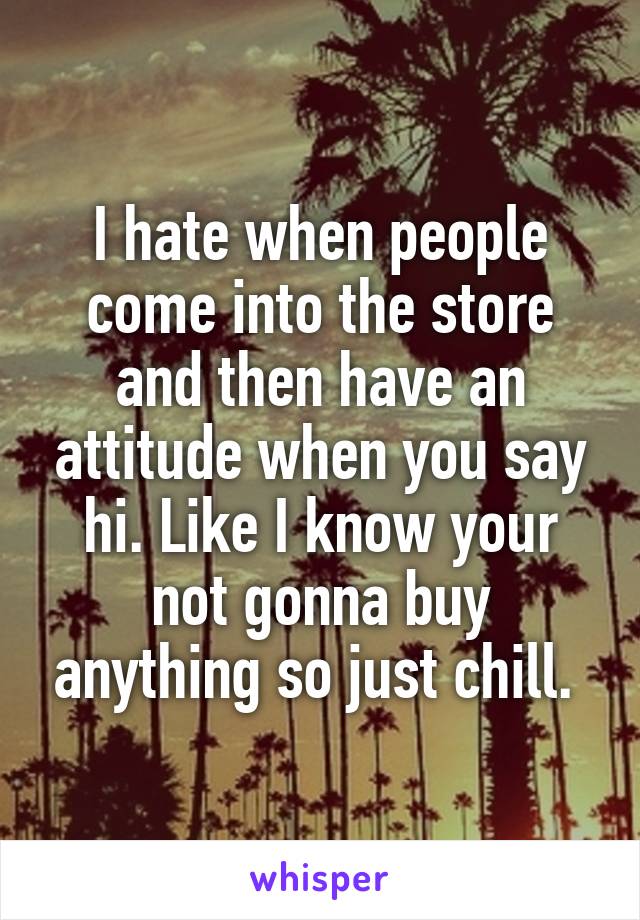 I hate when people come into the store and then have an attitude when you say hi. Like I know your not gonna buy anything so just chill. 