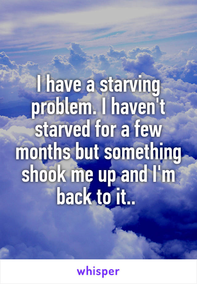 I have a starving problem. I haven't starved for a few months but something shook me up and I'm back to it.. 