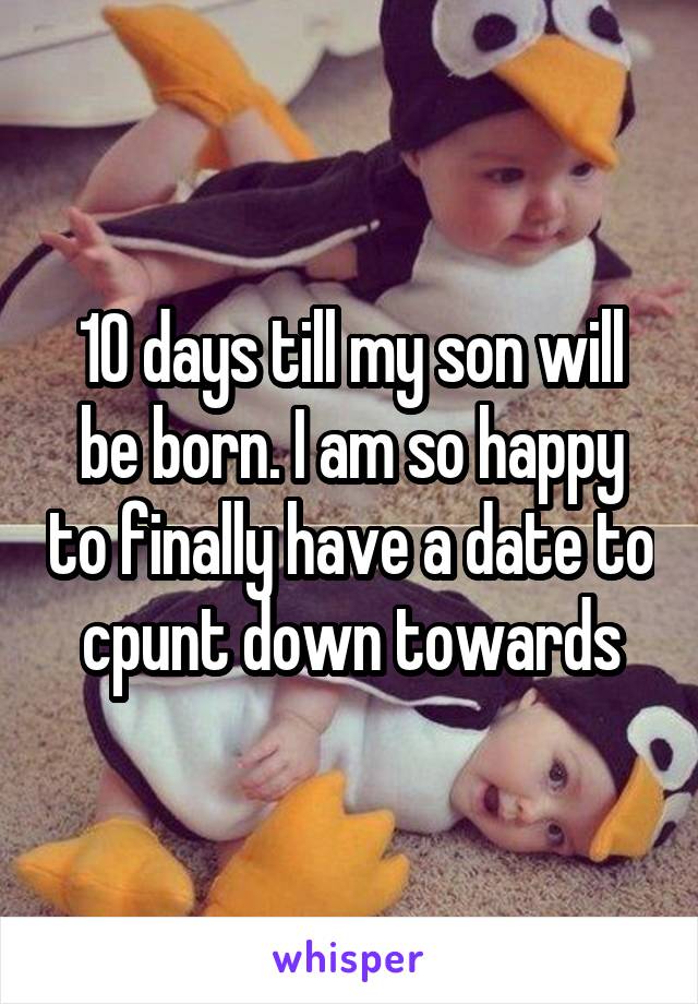 10 days till my son will be born. I am so happy to finally have a date to cpunt down towards