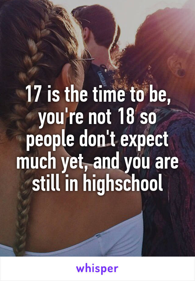 17 is the time to be, you're not 18 so people don't expect much yet, and you are still in highschool