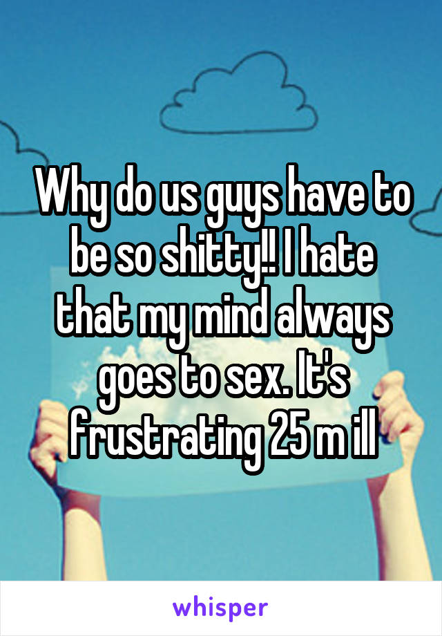 Why do us guys have to be so shitty!! I hate that my mind always goes to sex. It's frustrating 25 m ill