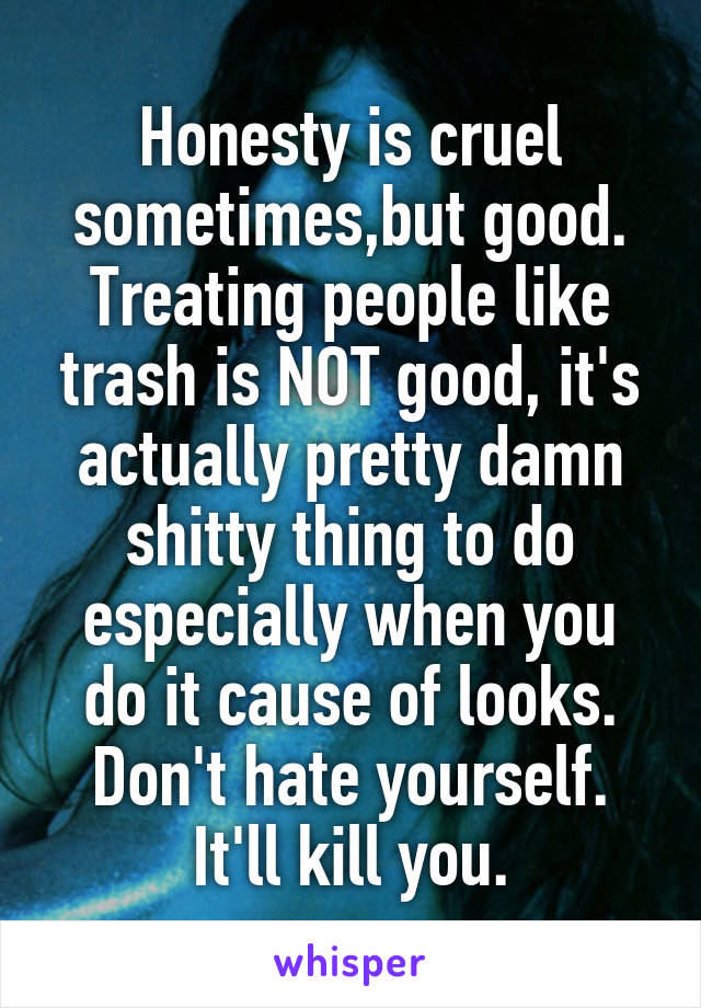 Honesty is cruel sometimes,but good. Treating people like trash is NOT good, it's actually pretty damn shitty thing to do especially when you do it cause of looks. Don't hate yourself. It'll kill you.