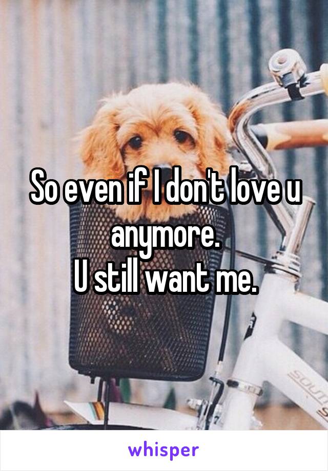 So even if I don't love u anymore.
U still want me.