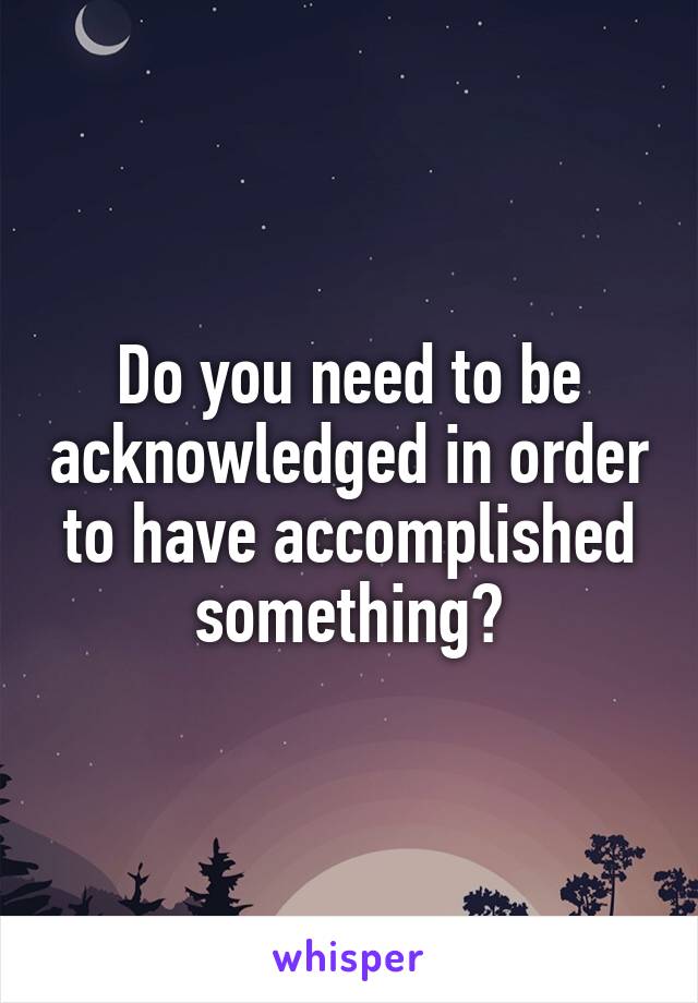 Do you need to be acknowledged in order to have accomplished something?