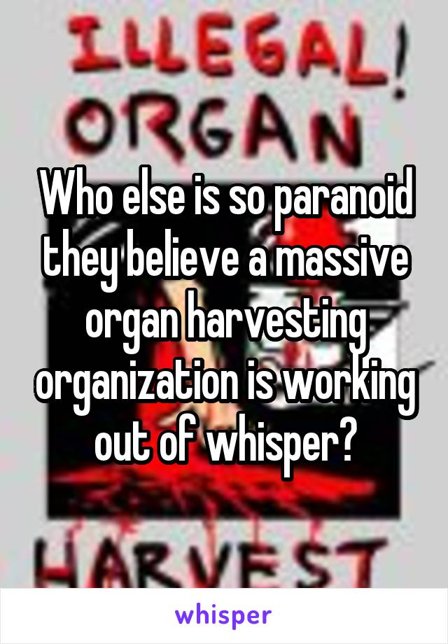 Who else is so paranoid they believe a massive organ harvesting organization is working out of whisper?